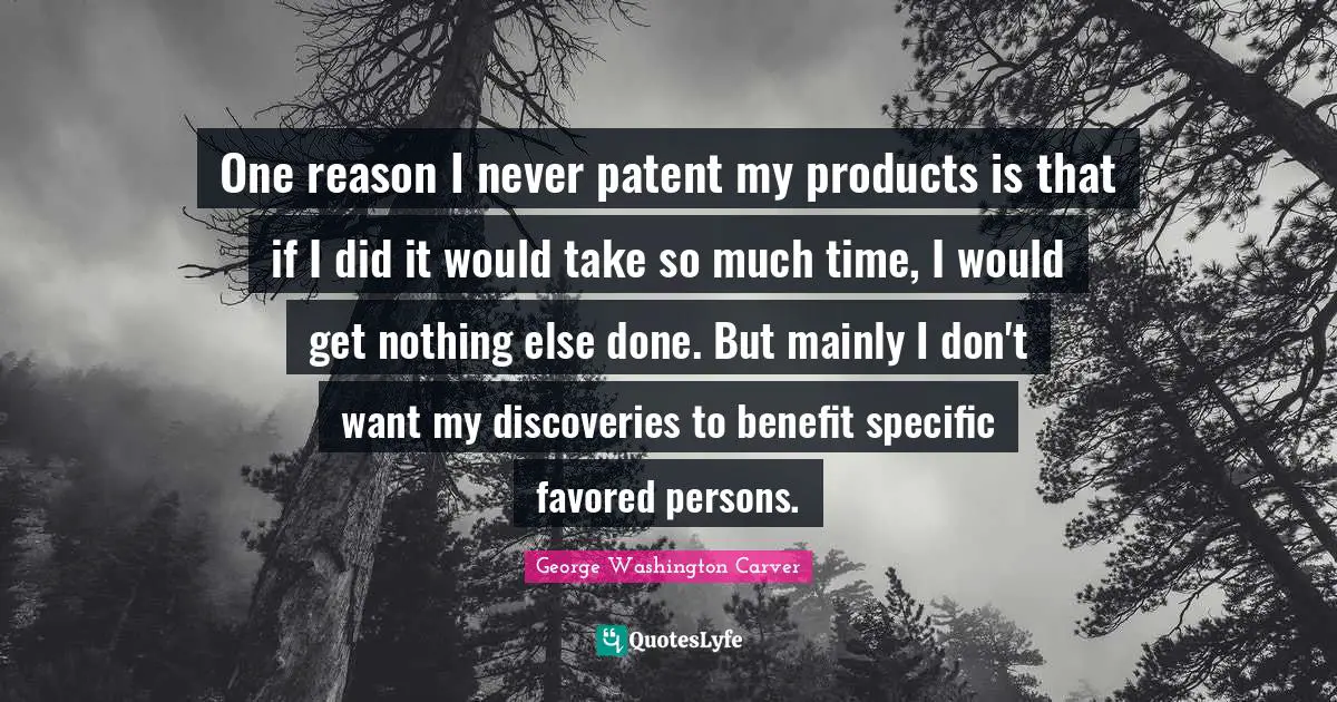 George Washington Carver Quotes: "One reason I never patent my products is that if I did it would take so much time, I would get nothing else done. But mainly I don't want my discoveries to benefit specific favored persons."
