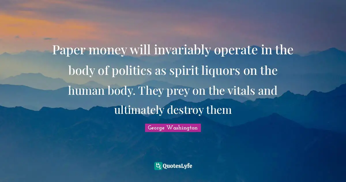 Paper money will invariably operate in the body of politics as spirit liquors on the human body. They prey on the vitals and ultimately destroy them