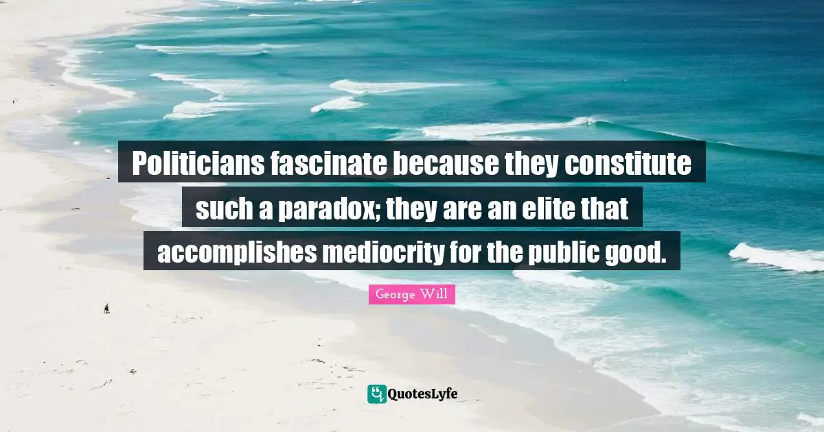 Politicians fascinate because they constitute such a paradox; they are an elite that accomplishes mediocrity for the public good.