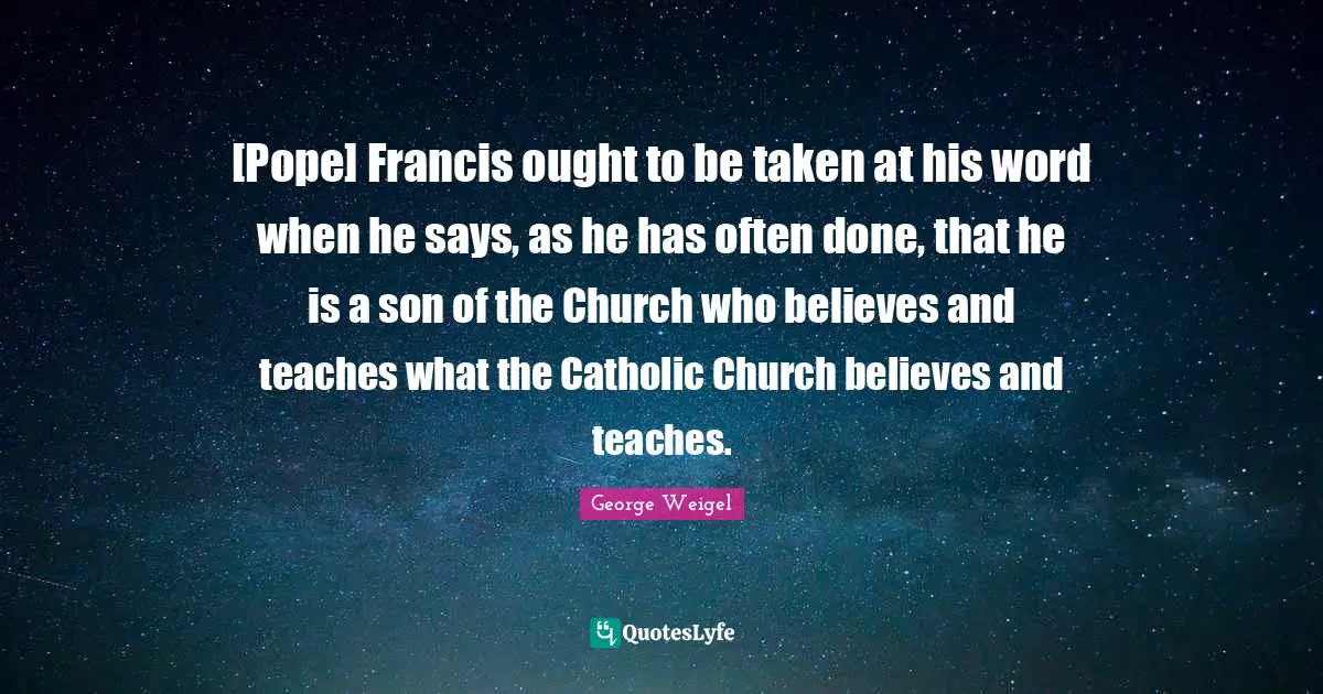 [Pope] Francis ought to be taken at his word when he says, as he has often done, that he is a son of the Church who believes and teaches what the Catholic Church believes and teaches.