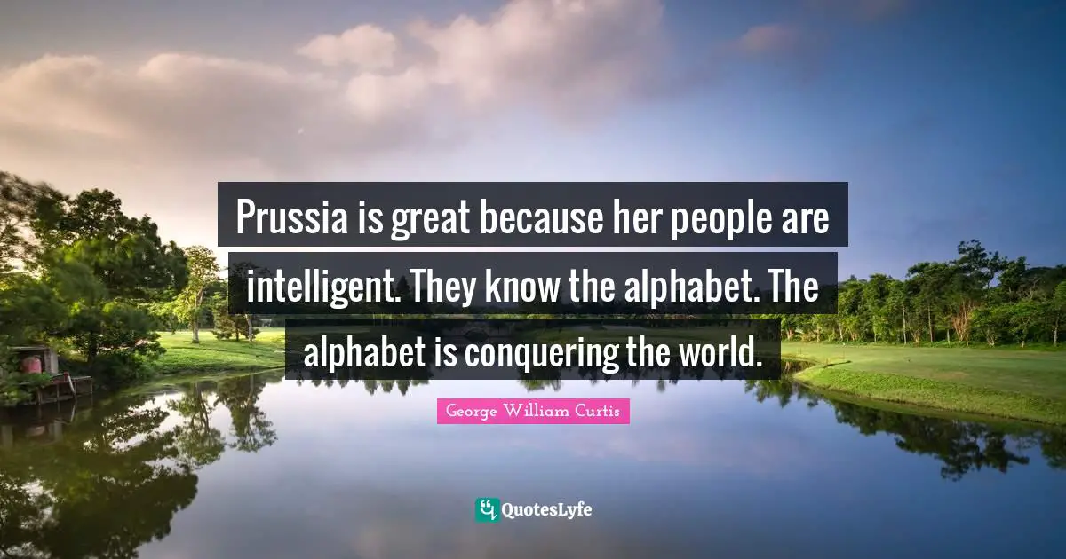 George William Curtis Quotes: "Prussia is great because her people are intelligent. They know the alphabet. The alphabet is conquering the world."