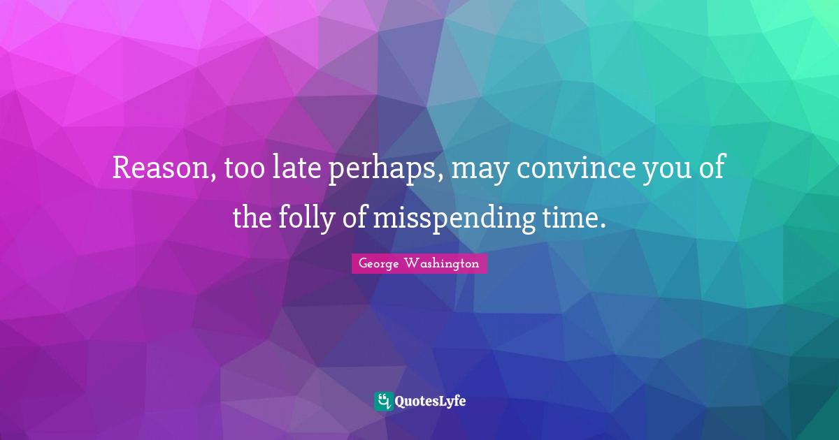 Reason, too late perhaps, may convince you of the folly of misspending time.