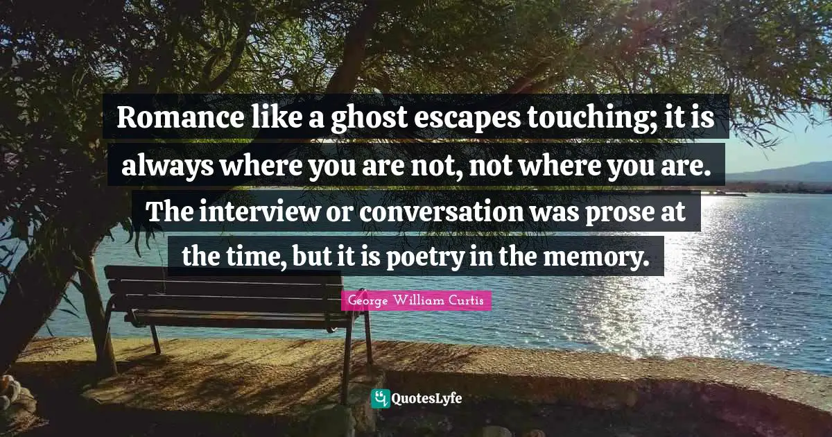 Romance like a ghost escapes touching; it is always where you are not, not where you are. The interview or conversation was prose at the time, but it is poetry in the memory.