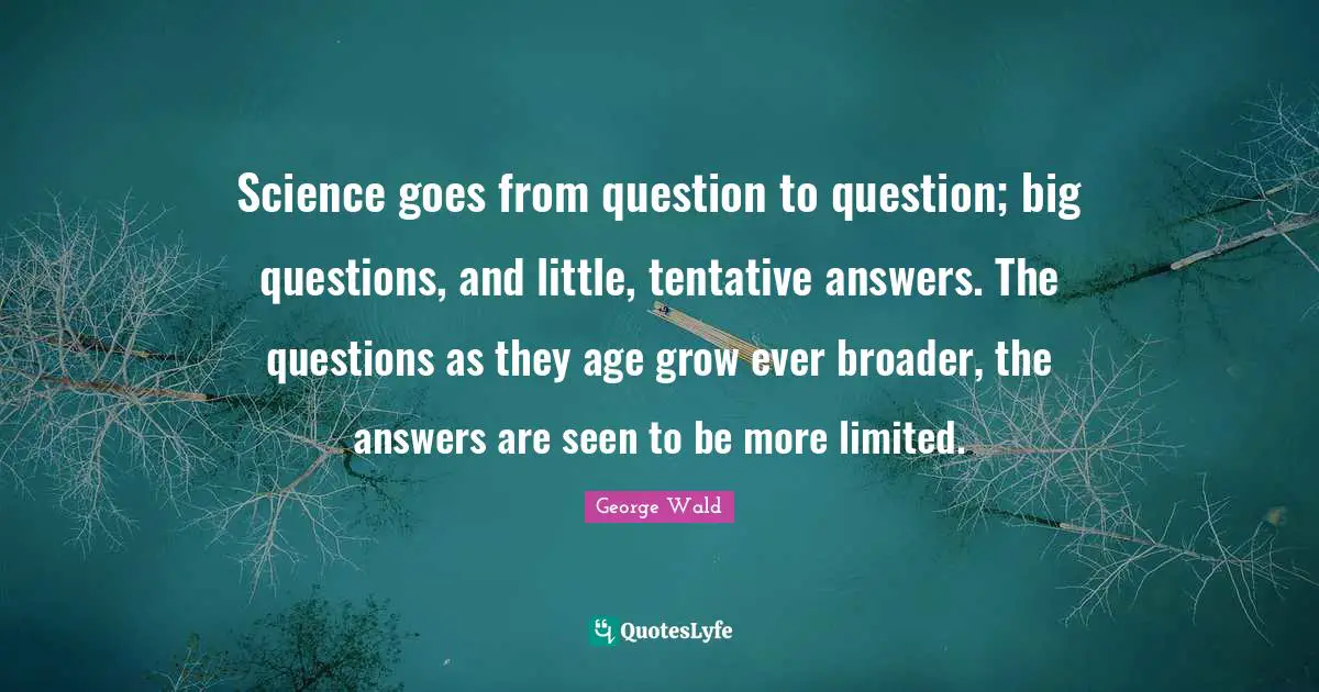 Science goes from question to question; big questions, and little, tentative answers. The questions as they age grow ever broader, the answers are seen to be more limited.