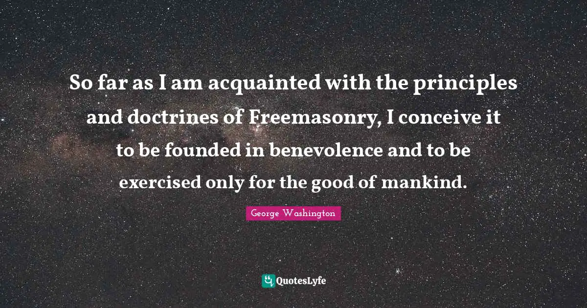 So far as I am acquainted with the principles and doctrines of Freemasonry, I conceive it to be founded in benevolence and to be exercised only for the good of mankind.