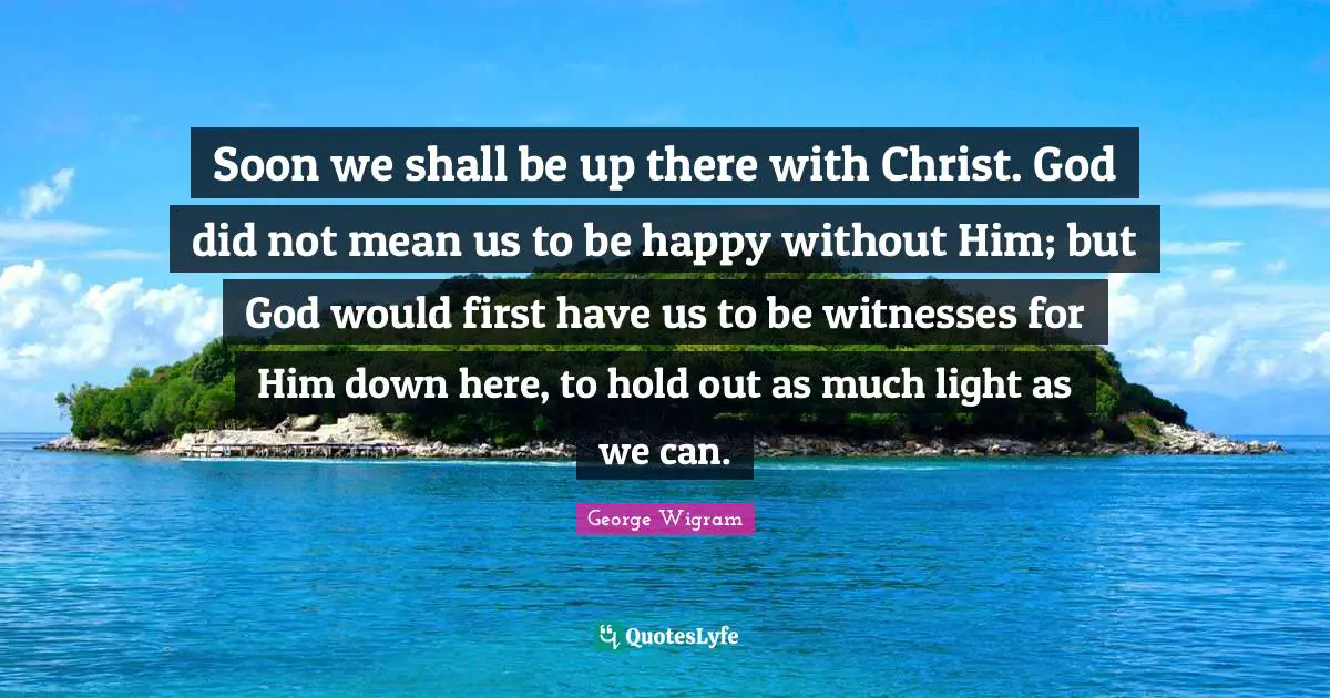 Soon we shall be up there with Christ. God did not mean us to be happy without Him; but God would first have us to be witnesses for Him down here, to hold out as much light as we can.