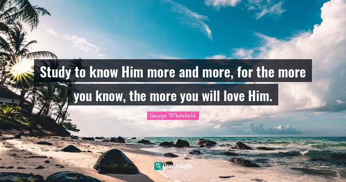 George Whitefield Quotes: "Study to know Him more and more, for the more you know, the more you will love Him."