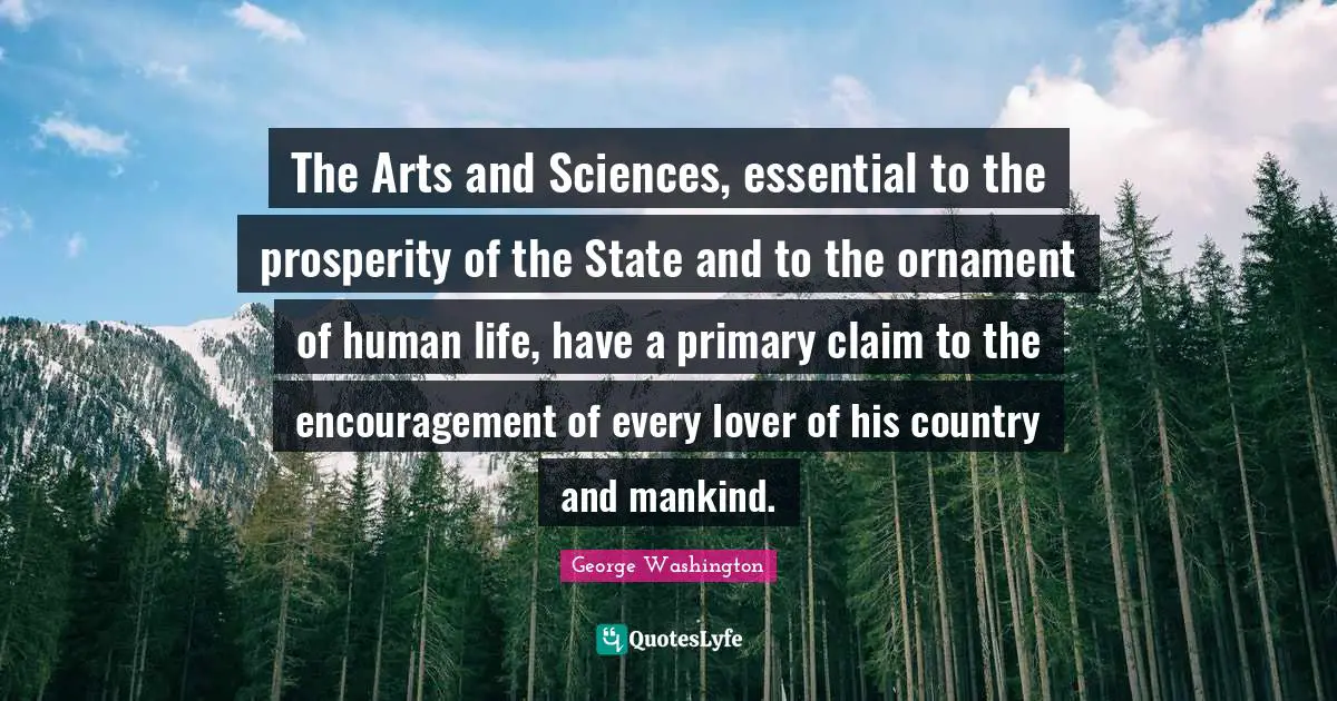The Arts and Sciences, essential to the prosperity of the State and to the ornament of human life, have a primary claim to the encouragement of every lover of his country and mankind.