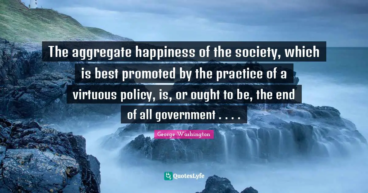 The aggregate happiness of the society, which is best promoted by the practice of a virtuous policy, is, or ought to be, the end of all government . . . .