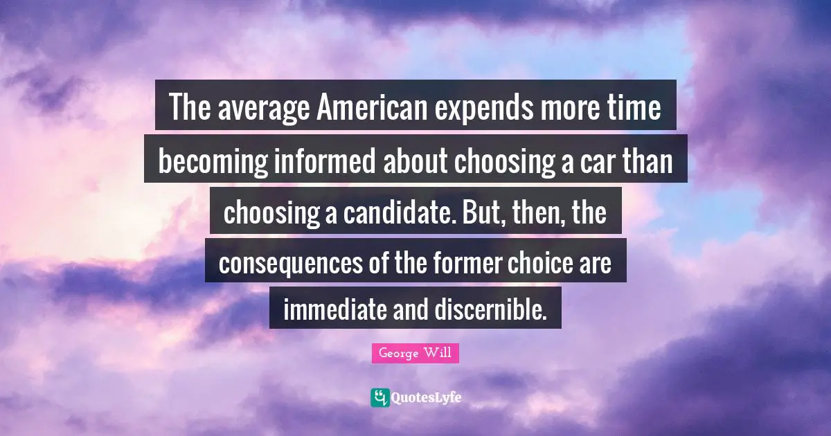The average American expends more time becoming informed about choosing a car than choosing a candidate. But, then, the consequences of the former choice are immediate and discernible.