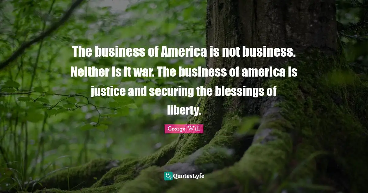 The business of America is not business. Neither is it war. The business of america is justice and securing the blessings of liberty.