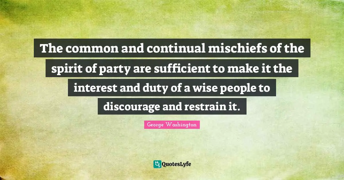 The common and continual mischiefs of the spirit of party are sufficient to make it the interest and duty of a wise people to discourage and restrain it.