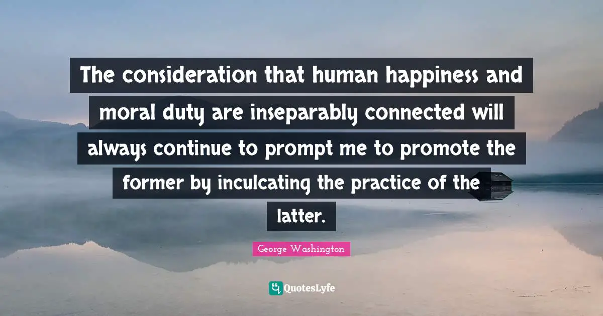 The consideration that human happiness and moral duty are inseparably connected will always continue to prompt me to promote the former by inculcating the practice of the latter.