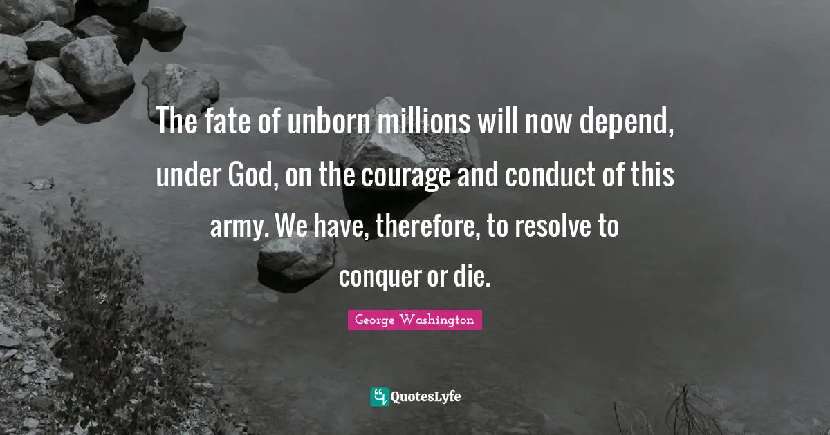 George Washington Quotes: "The fate of unborn millions will now depend, under God, on the courage and conduct of this army. We have, therefore, to resolve to conquer or die."