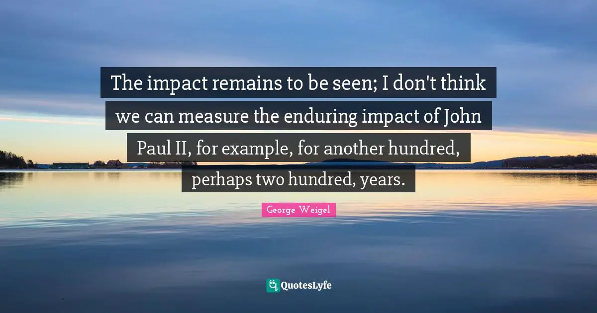 The impact remains to be seen; I don't think we can measure the enduring impact of John Paul II, for example, for another hundred, perhaps two hundred, years.