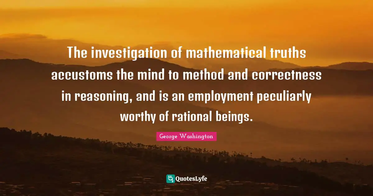 The investigation of mathematical truths accustoms the mind to method and correctness in reasoning, and is an employment peculiarly worthy of rational beings.