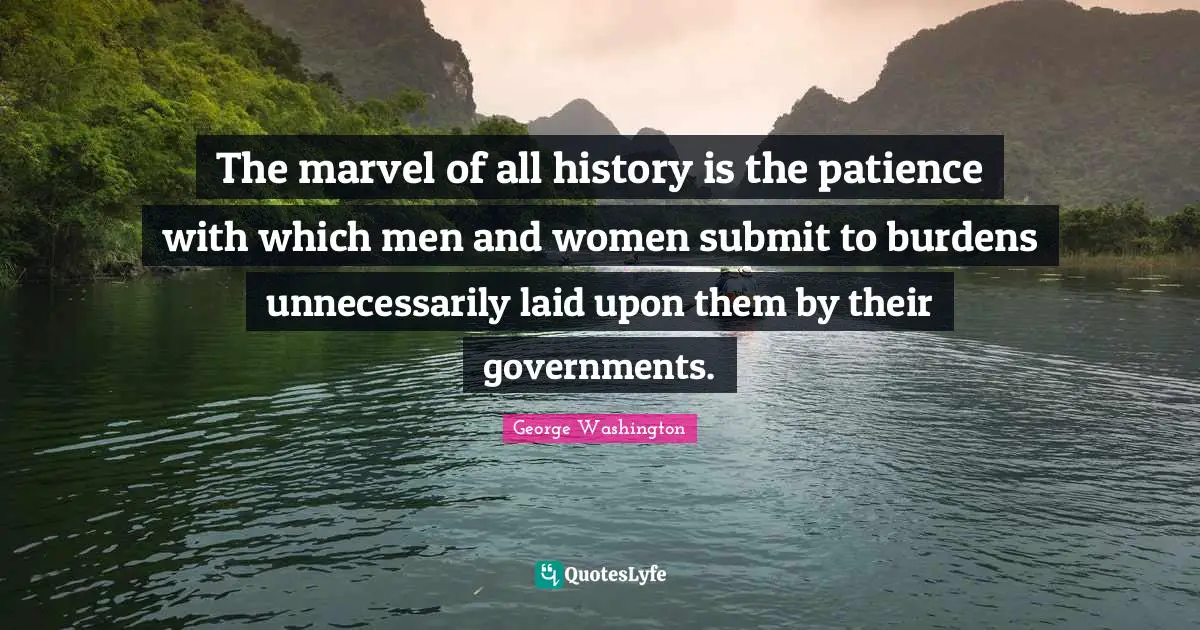 The marvel of all history is the patience with which men and women submit to burdens unnecessarily laid upon them by their governments.