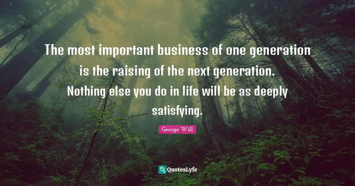 The most important business of one generation is the raising of the next generation. Nothing else you do in life will be as deeply satisfying.