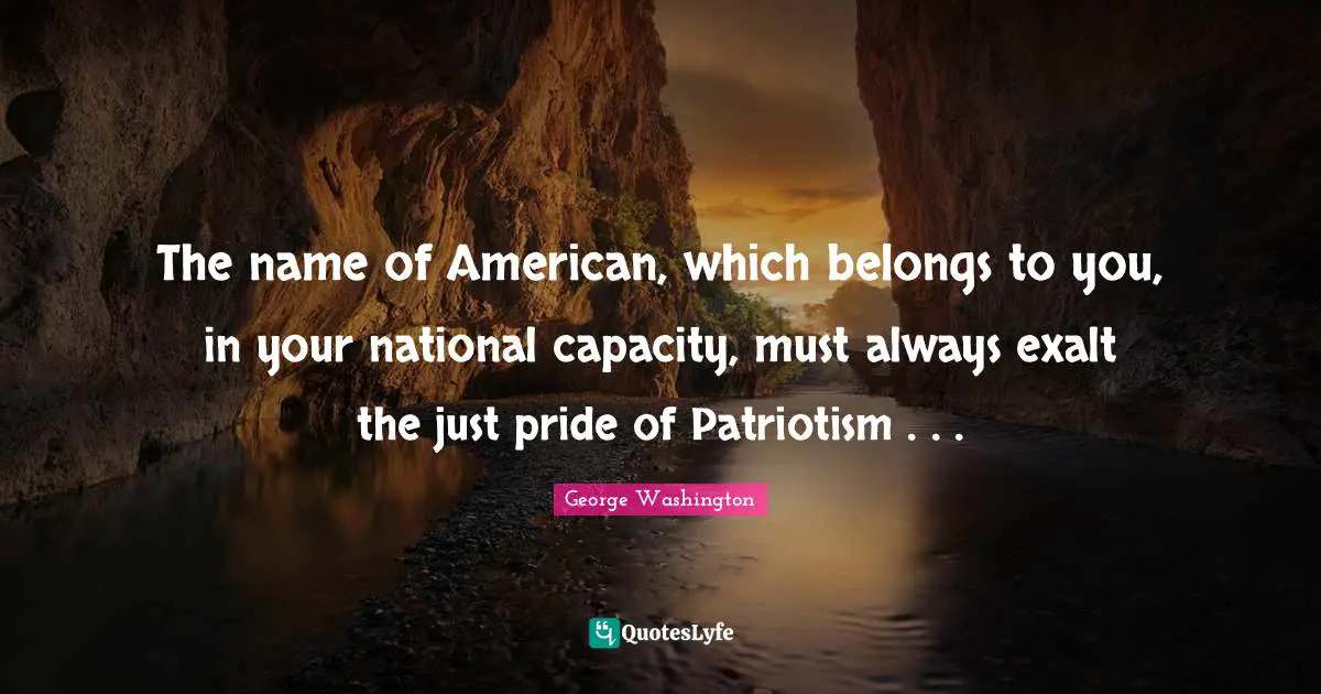 The name of American, which belongs to you, in your national capacity, must always exalt the just pride of Patriotism . . .