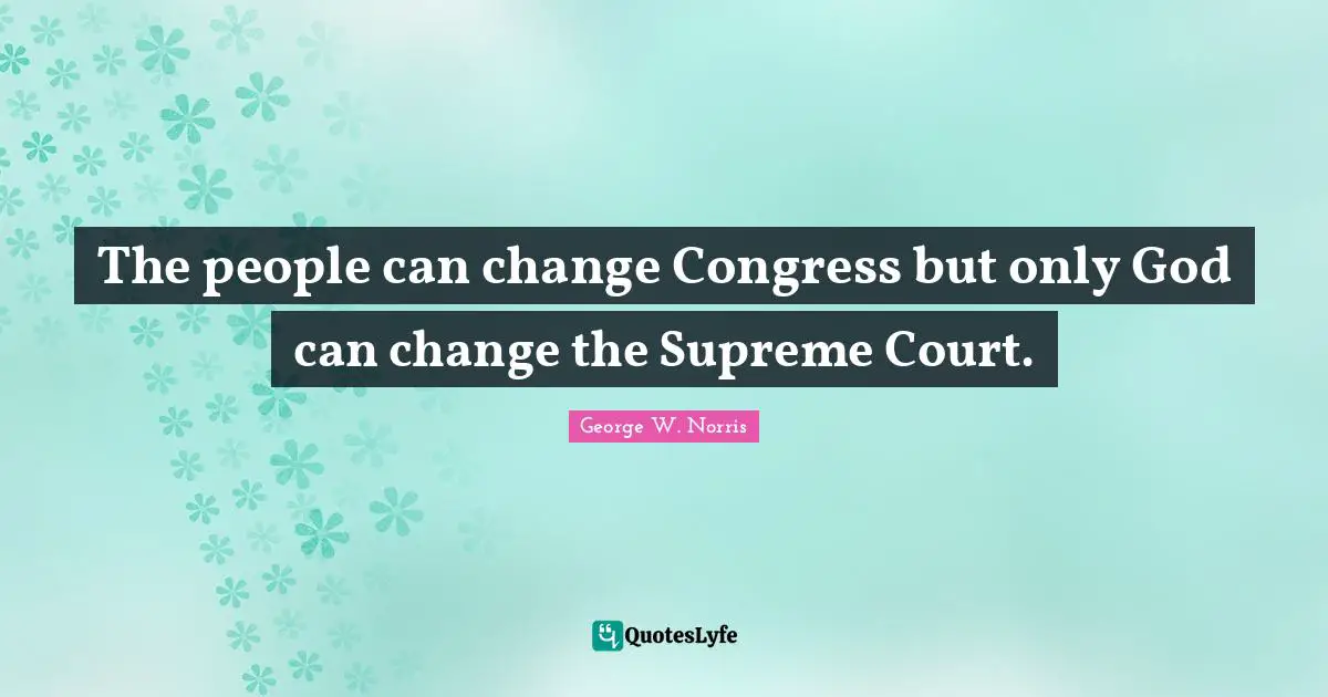 The people can change Congress but only God can change the Supreme Court.