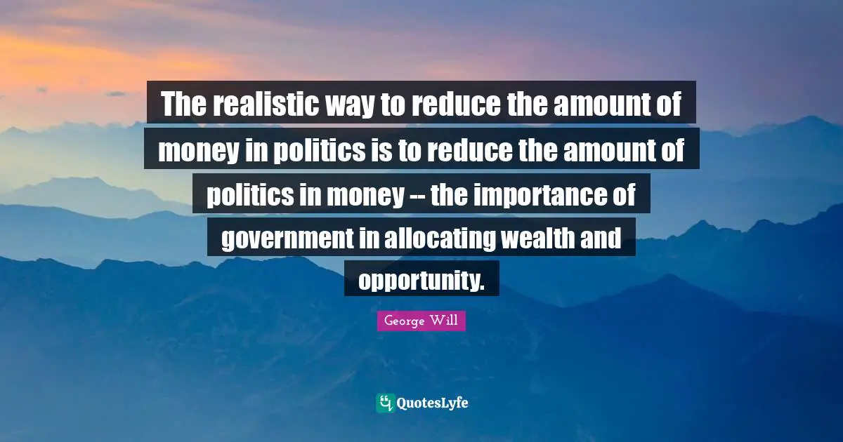 The realistic way to reduce the amount of money in politics is to reduce the amount of politics in money -- the importance of government in allocating wealth and opportunity.
