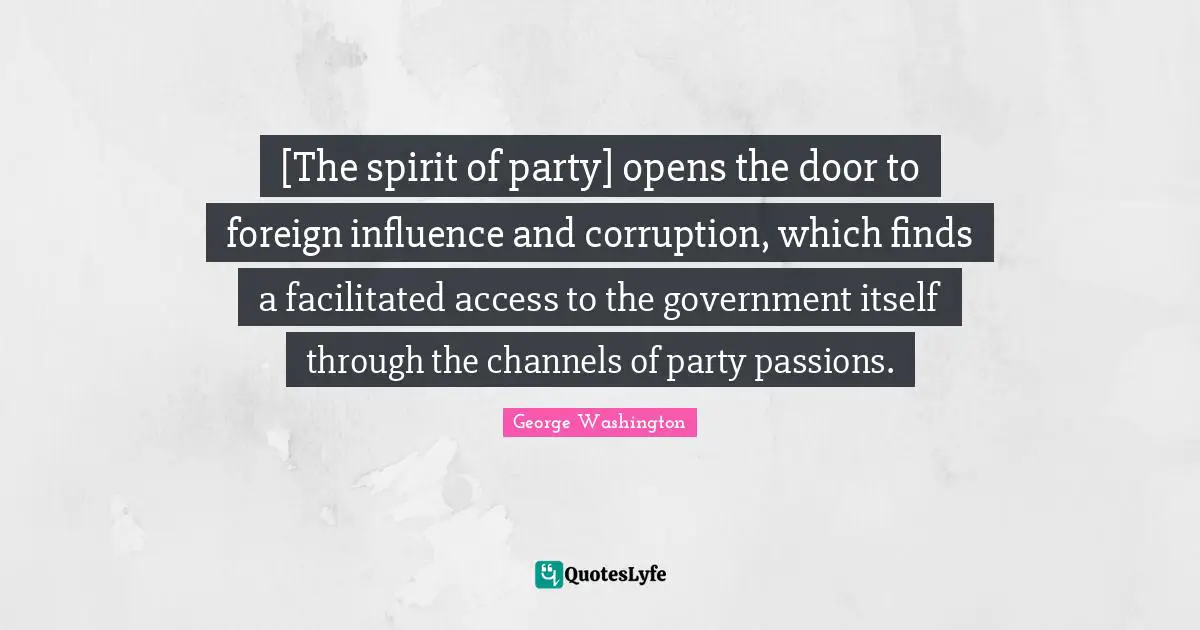 George Washington Quotes: "[The spirit of party] opens the door to foreign influence and corruption, which finds a facilitated access to the government itself through the channels of party passions."