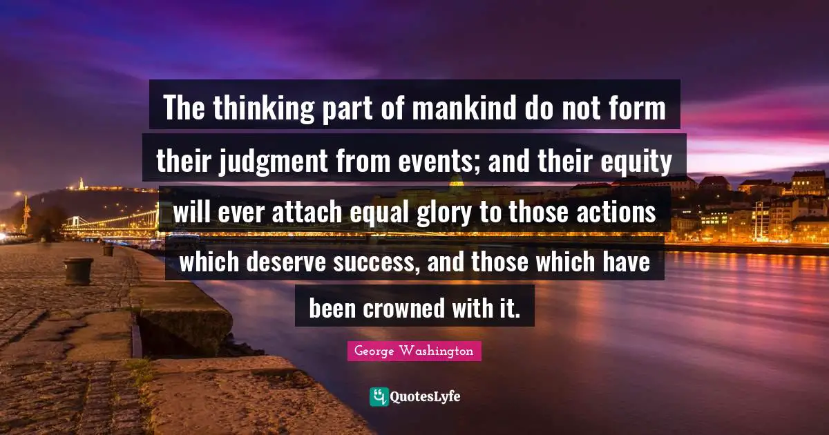 The thinking part of mankind do not form their judgment from events; and their equity will ever attach equal glory to those actions which deserve success, and those which have been crowned with it.