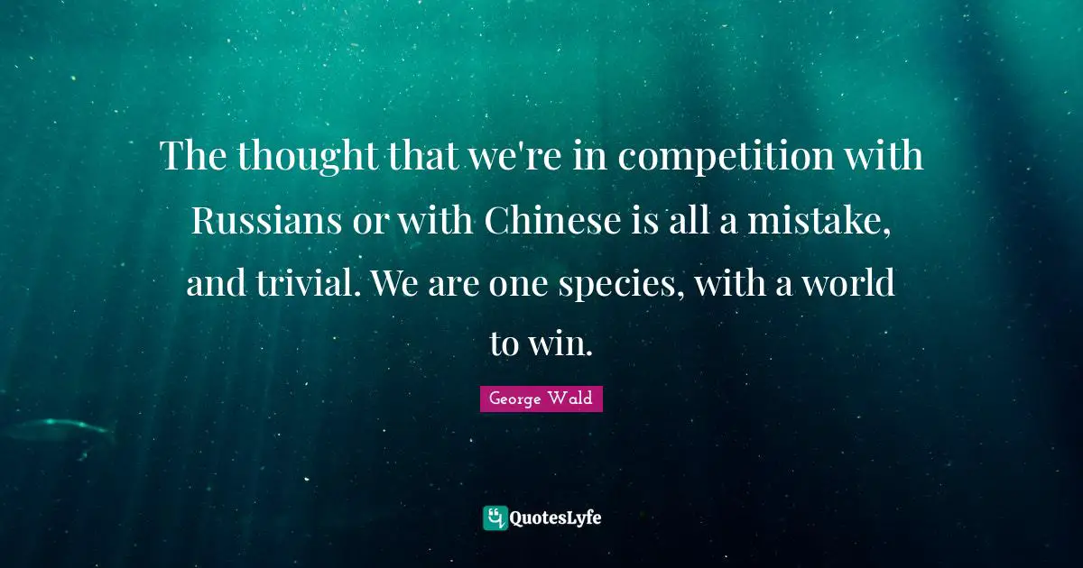 The thought that we're in competition with Russians or with Chinese is all a mistake, and trivial. We are one species, with a world to win.