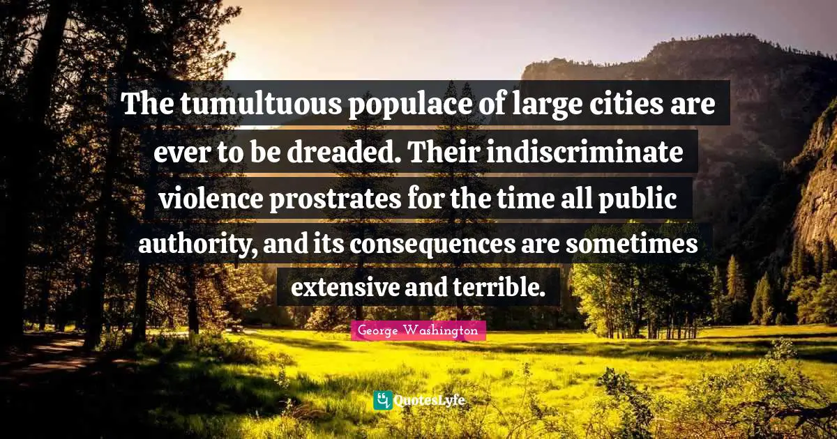 The tumultuous populace of large cities are ever to be dreaded. Their indiscriminate violence prostrates for the time all public authority, and its consequences are sometimes extensive and terrible.