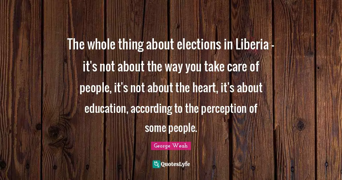 The whole thing about elections in Liberia - it's not about the way you take care of people, it's not about the heart, it's about education, according to the perception of some people.