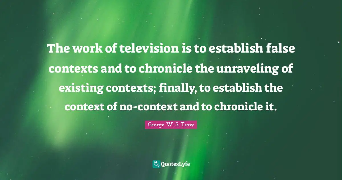 Unraveling Quotes: "The work of television is to establish false contexts and to chronicle the unraveling of existing contexts; finally, to establish the context of no-context and to chronicle it."