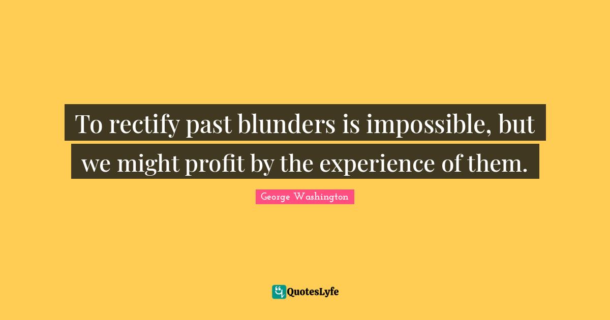 To rectify past blunders is impossible, but we might profit by the experience of them.