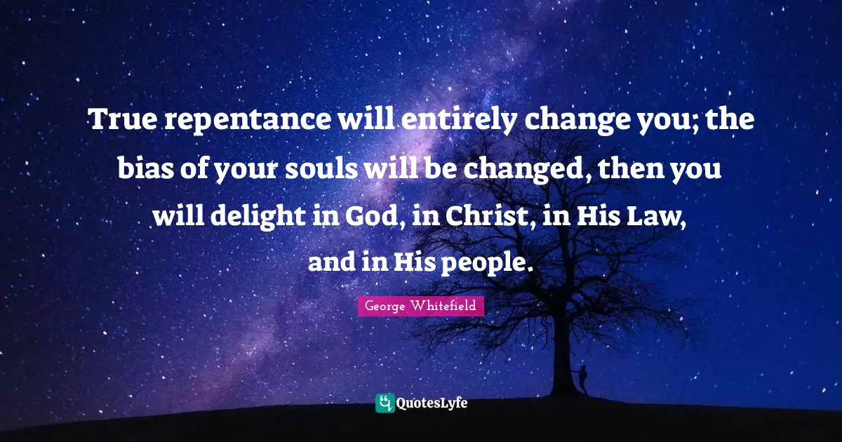 George Whitefield Quotes: "True repentance will entirely change you; the bias of your souls will be changed, then you will delight in God, in Christ, in His Law, and in His people."