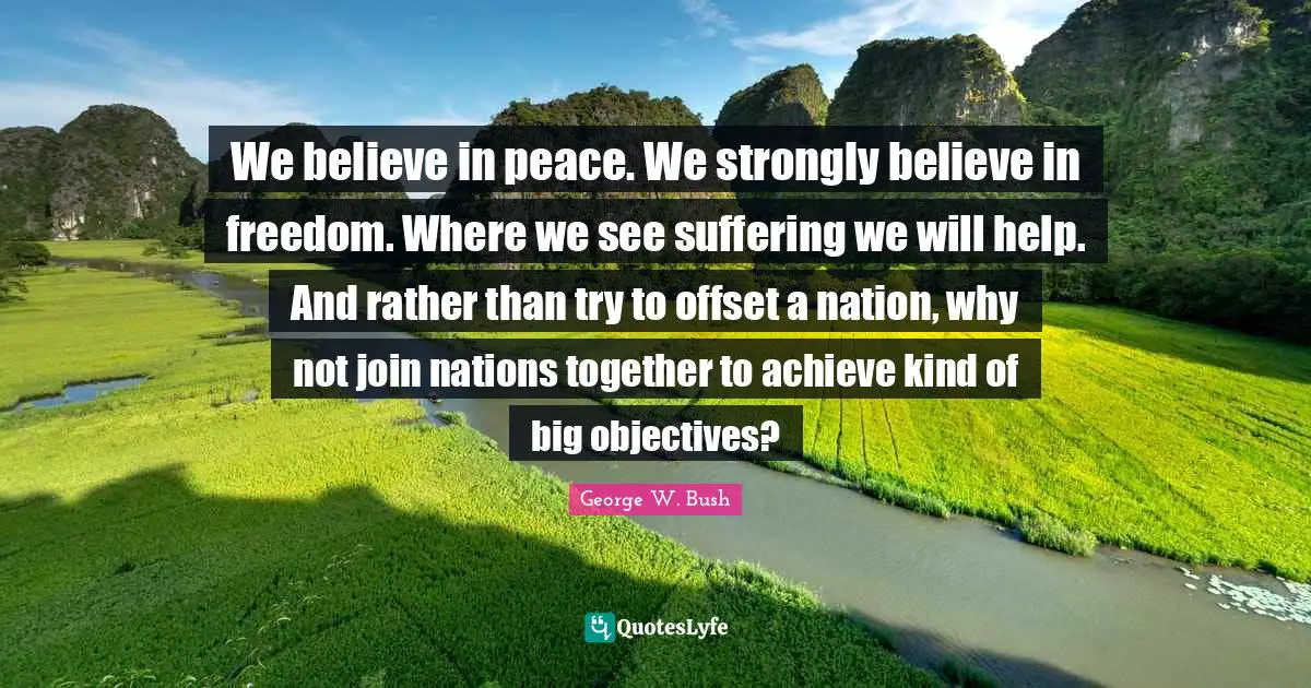We believe in peace. We strongly believe in freedom. Where we see suffering we will help. And rather than try to offset a nation, why not join nations together to achieve kind of big objectives?