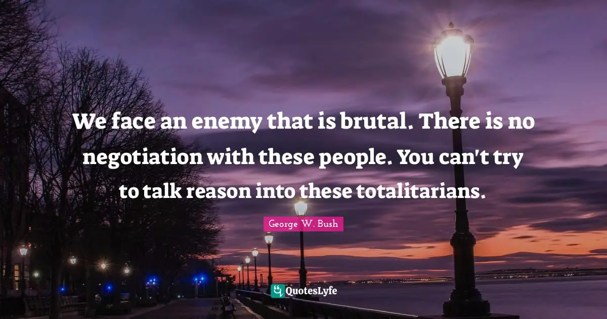 We face an enemy that is brutal. There is no negotiation with these people. You can't try to talk reason into these totalitarians.