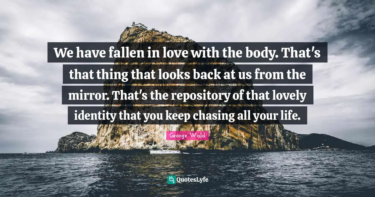We have fallen in love with the body. That's that thing that looks back at us from the mirror. That's the repository of that lovely identity that you keep chasing all your life.