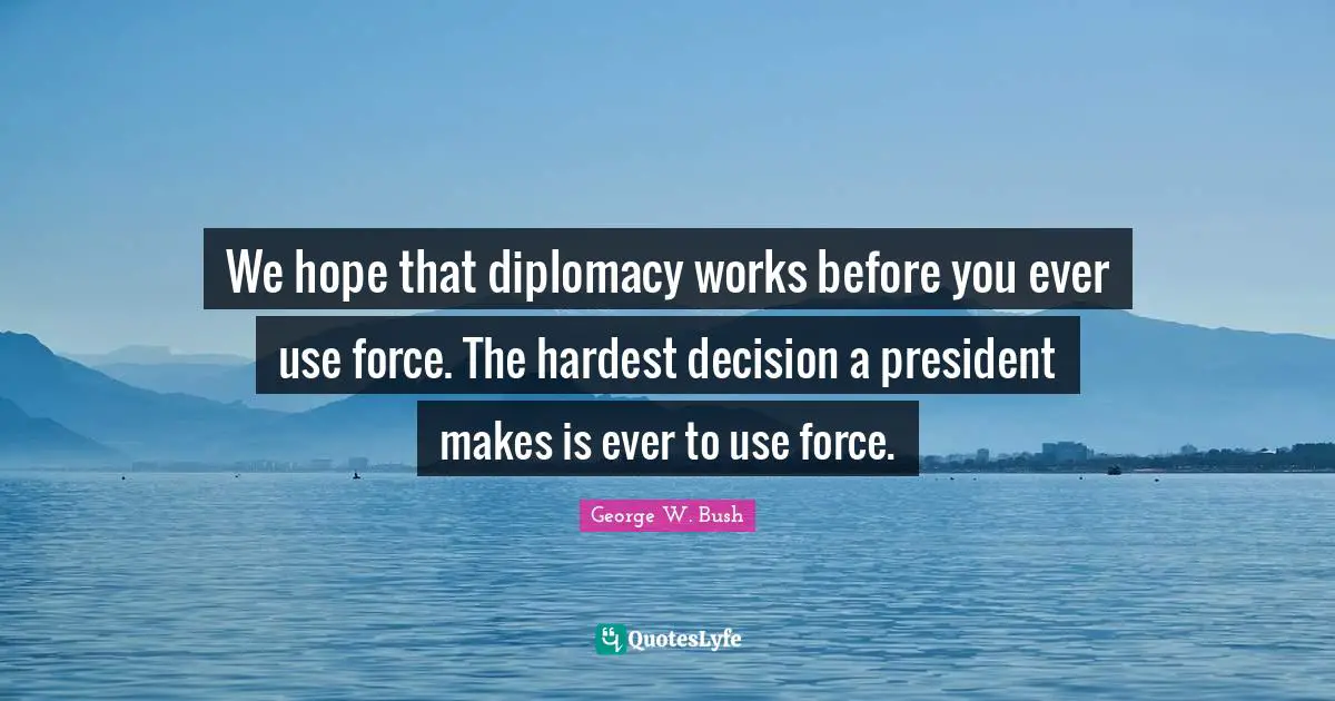 We hope that diplomacy works before you ever use force. The hardest decision a president makes is ever to use force.
