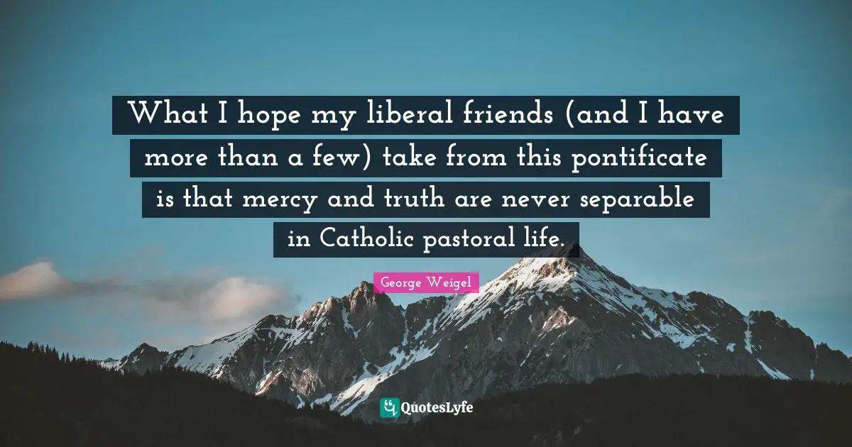 What I hope my liberal friends (and I have more than a few) take from this pontificate is that mercy and truth are never separable in Catholic pastoral life.