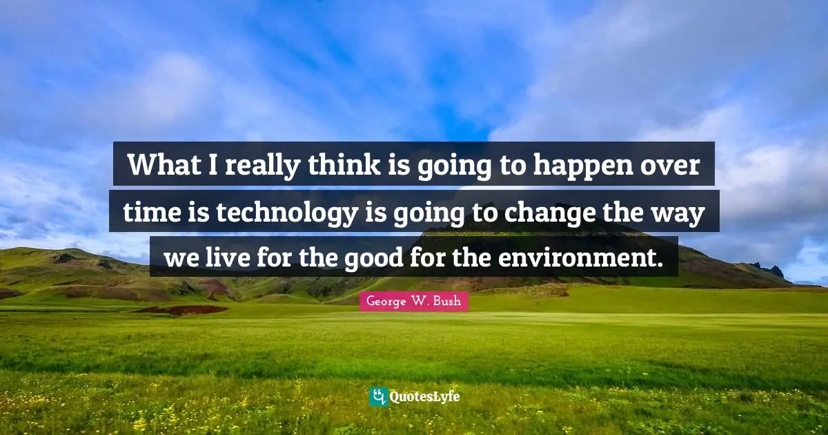 What I really think is going to happen over time is technology is going to change the way we live for the good for the environment.