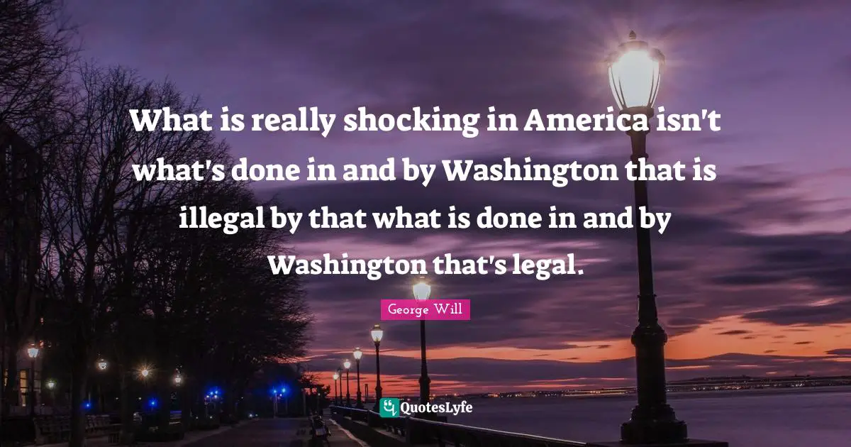 What is really shocking in America isn't what's done in and by Washington that is illegal by that what is done in and by Washington that's legal.