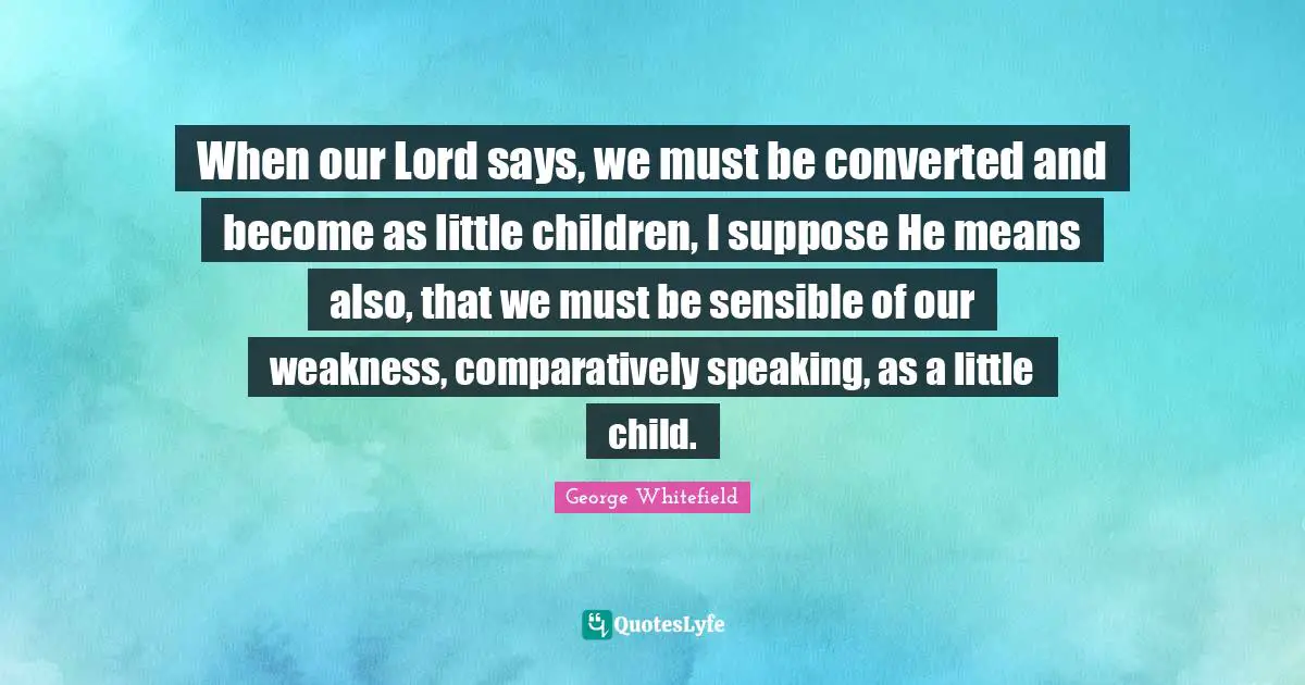 When our Lord says, we must be converted and become as little children, I suppose He means also, that we must be sensible of our weakness, comparatively speaking, as a little child.