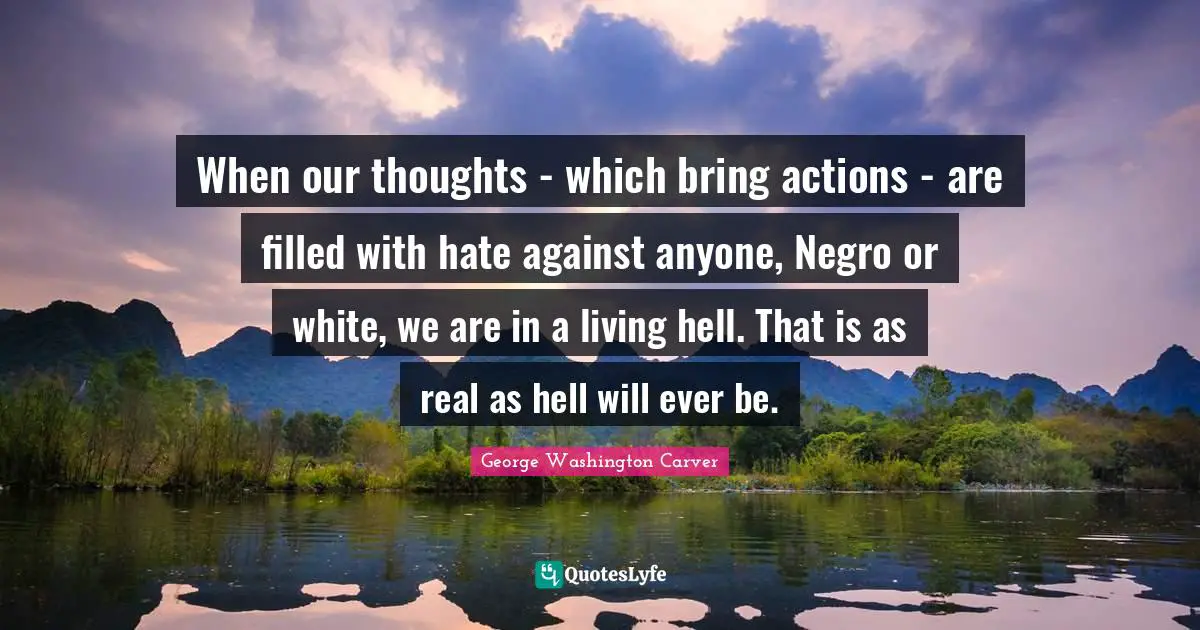 George Washington Carver Quotes: When our thoughts - which bring actions - are filled with hate against anyone, Negro or white, we are in a living hell. That is as real as hell will ever be.