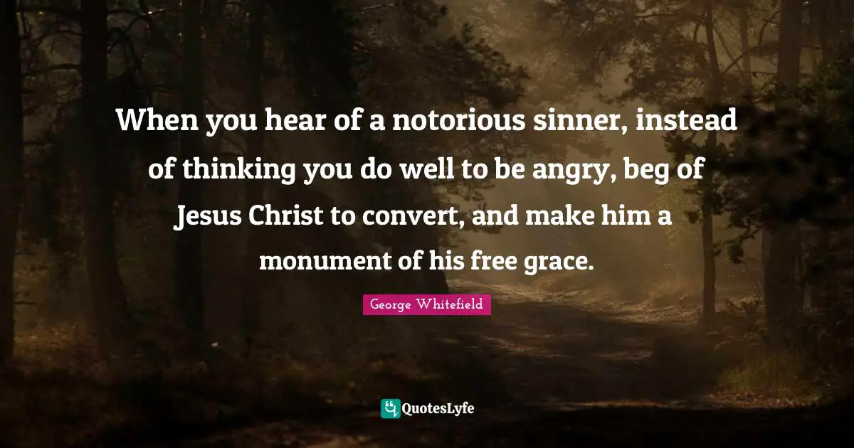 George Whitefield Quotes: "When you hear of a notorious sinner, instead of thinking you do well to be angry, beg of Jesus Christ to convert, and make him a monument of his free grace."