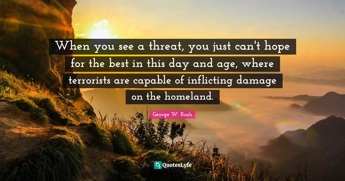 When you see a threat, you just can't hope for the best in this day and age, where terrorists are capable of inflicting damage on the homeland.