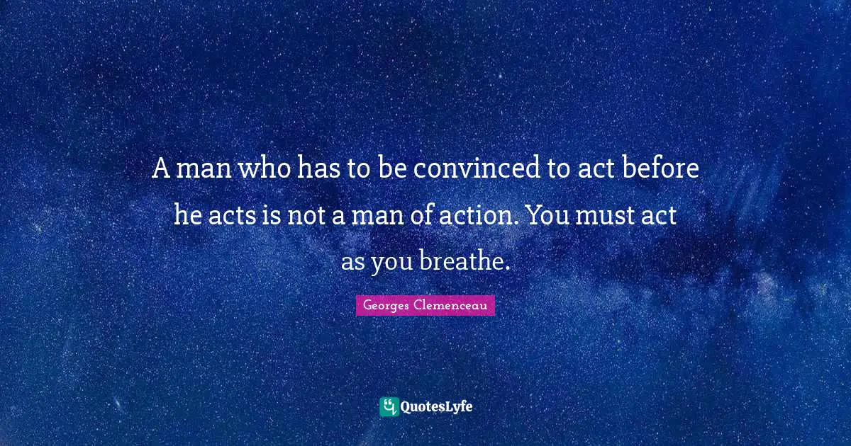 A man who has to be convinced to act before he acts is not a man of action. You must act as you breathe.