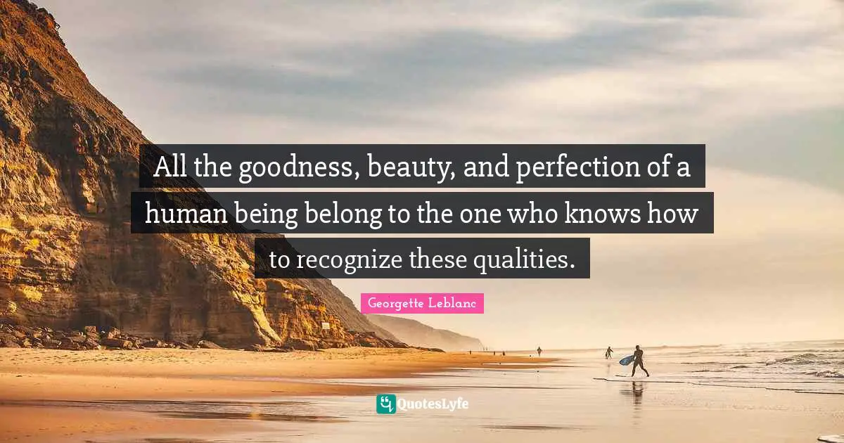 All the goodness, beauty, and perfection of a human being belong to the one who knows how to recognize these qualities.