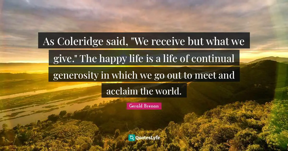 As Coleridge said, "We receive but what we give." The happy life is a life of continual generosity in which we go out to meet and acclaim the world.