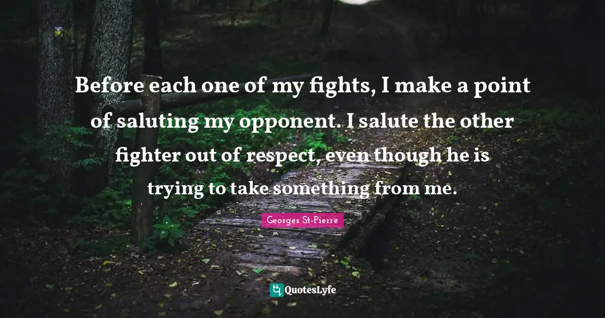 Georges St-Pierre Quotes: "Before each one of my fights, I make a point of saluting my opponent. I salute the other fighter out of respect, even though he is trying to take something from me."