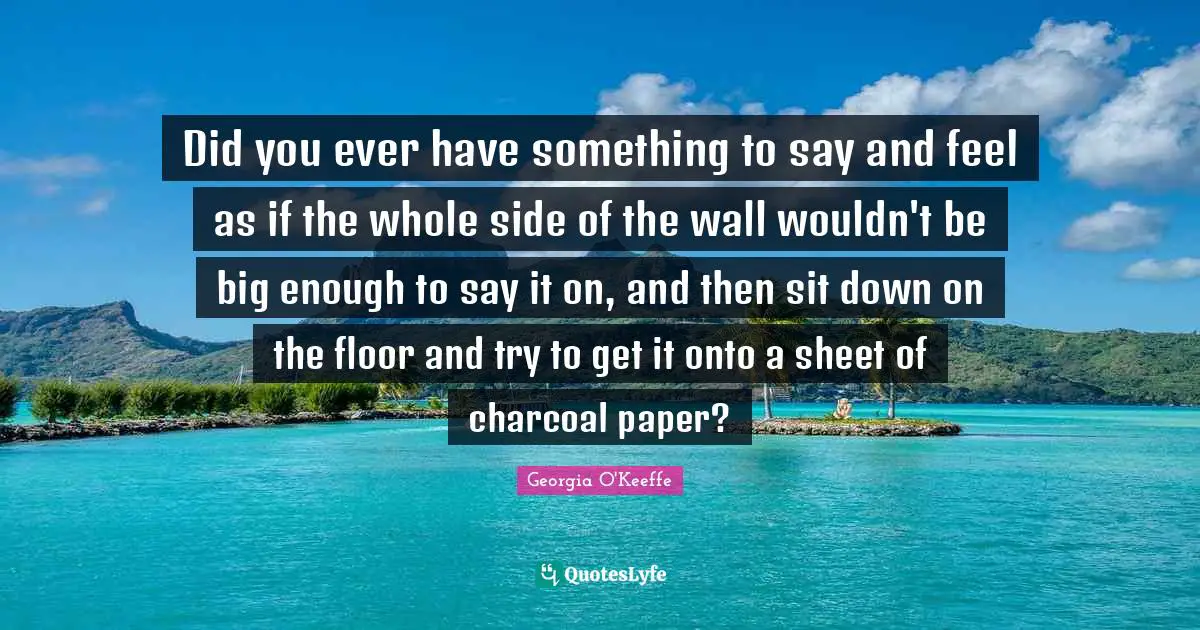 Did you ever have something to say and feel as if the whole side of the wall wouldn't be big enough to say it on, and then sit down on the floor and try to get it onto a sheet of charcoal paper?