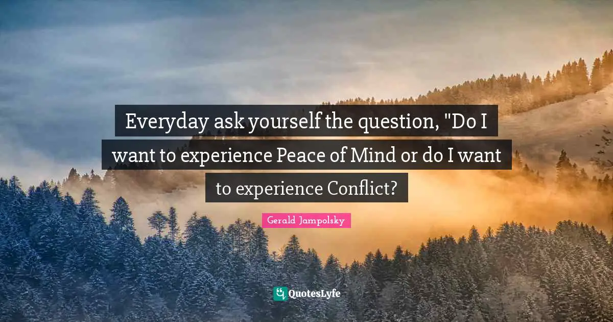 Everyday ask yourself the question, "Do I want to experience Peace of Mind or do I want to experience Conflict?